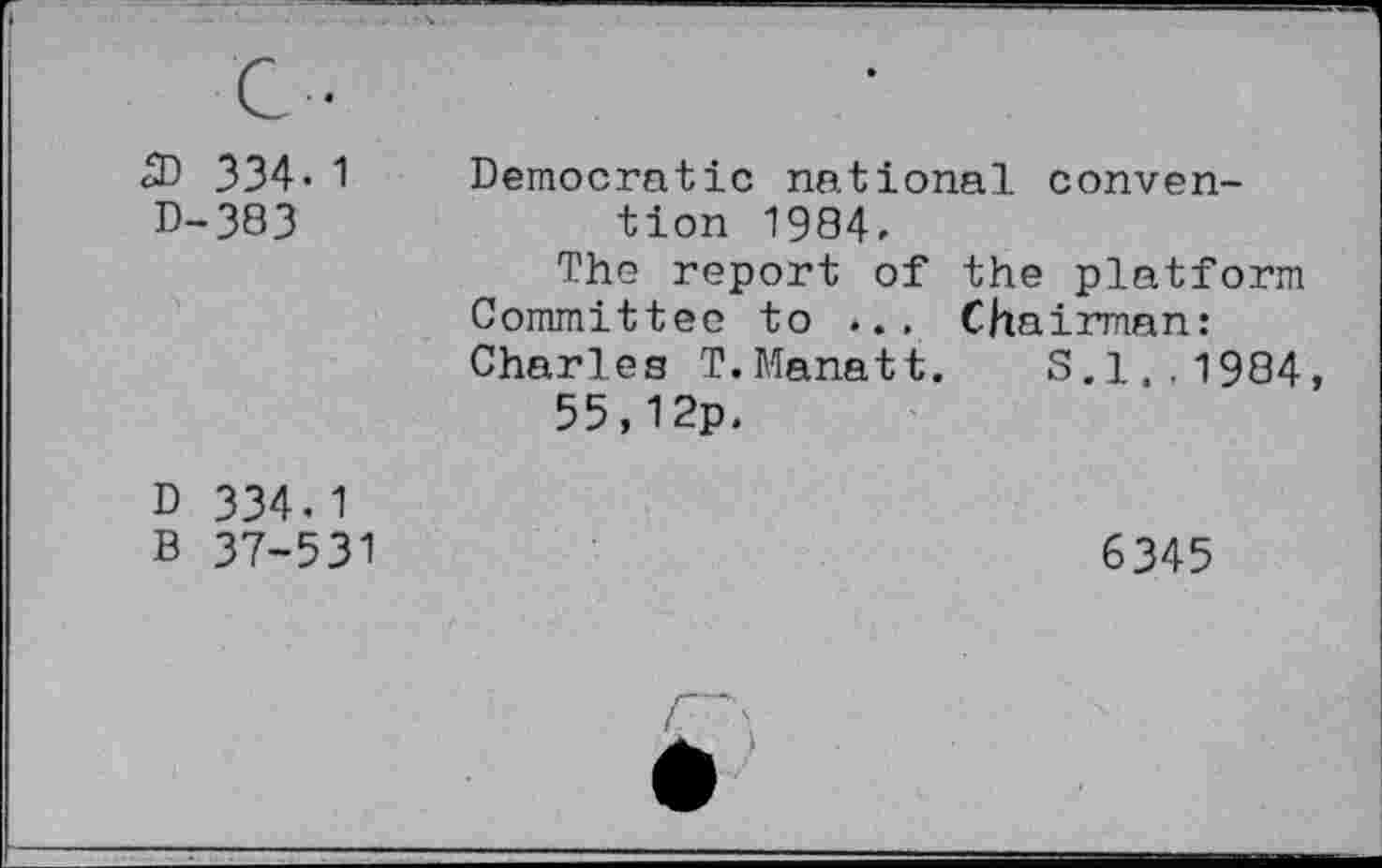 ﻿S» 334. 1 D-383	Democratic national convention 1984. The report of the platform Committee to ... Chairman: Charles T.Manatt. 8.1,.1984, 55,12p.
D 334.1 B 37-531	6345